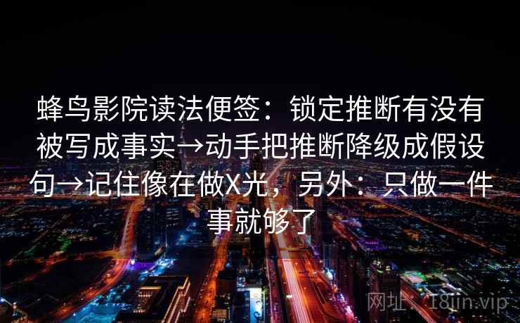蜂鸟影院读法便签：锁定推断有没有被写成事实→动手把推断降级成假设句→记住像在做X光，另外：只做一件事就够了