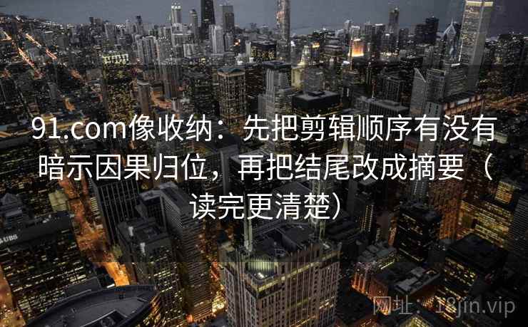 91.com像收纳：先把剪辑顺序有没有暗示因果归位，再把结尾改成摘要（读完更清楚）  第2张