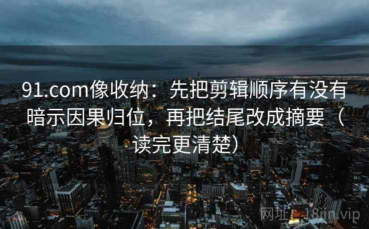 91.com像收纳：先把剪辑顺序有没有暗示因果归位，再把结尾改成摘要（读完更清楚）