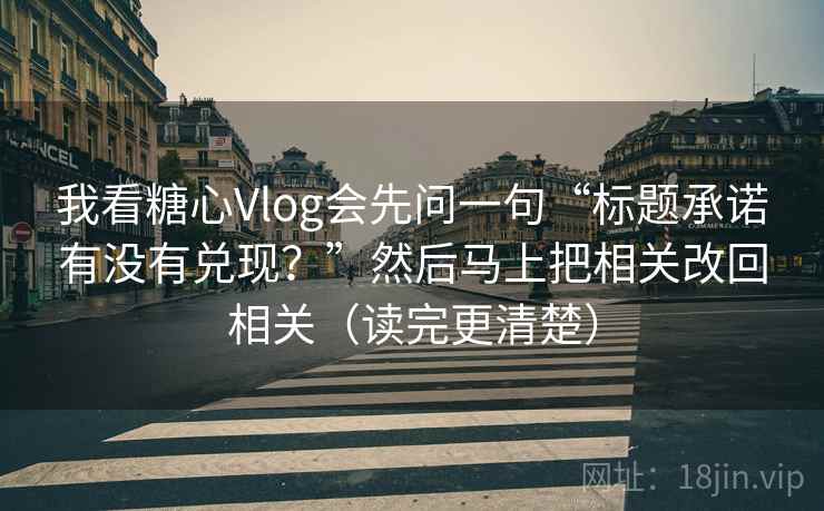 我看糖心Vlog会先问一句“标题承诺有没有兑现？”然后马上把相关改回相关（读完更清楚）