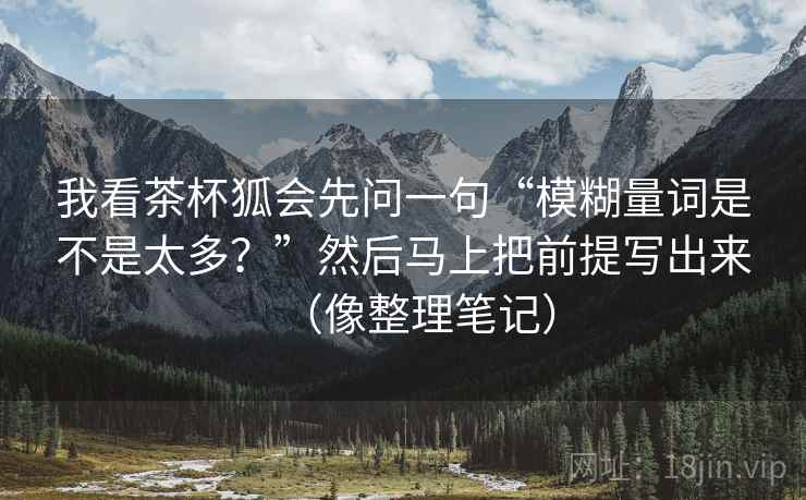 我看茶杯狐会先问一句“模糊量词是不是太多？”然后马上把前提写出来（像整理笔记）