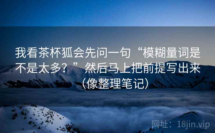 我看茶杯狐会先问一句“模糊量词是不是太多？”然后马上把前提写出来（像整理笔记）  第2张