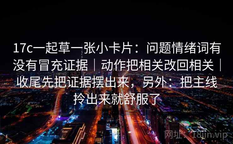 17c一起草一张小卡片：问题情绪词有没有冒充证据｜动作把相关改回相关｜收尾先把证据摆出来，另外：把主线拎出来就舒服了